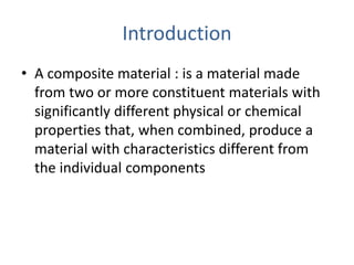 Introduction
• A composite material : is a material made
from two or more constituent materials with
significantly different physical or chemical
properties that, when combined, produce a
material with characteristics different from
the individual components
 