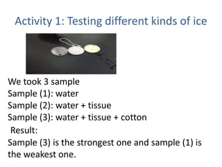 Activity 1: Testing different kinds of ice
We took 3 sample
Sample (1): water
Sample (2): water + tissue
Sample (3): water + tissue + cotton
Result:
Sample (3) is the strongest one and sample (1) is
the weakest one.
 