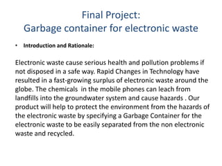 Final Project:
Garbage container for electronic waste
• Introduction and Rationale:
Electronic waste cause serious health and pollution problems if
not disposed in a safe way. Rapid Changes in Technology have
resulted in a fast-growing surplus of electronic waste around the
globe. The chemicals in the mobile phones can leach from
landfills into the groundwater system and cause hazards . Our
product will help to protect the environment from the hazards of
the electronic waste by specifying a Garbage Container for the
electronic waste to be easily separated from the non electronic
waste and recycled.
 
