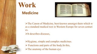 Work
Medicine
The Canon of Medicine, best-known amongst them which w
as a standard medical text in Western Europe for seven centuri
es.
It describes diseases,
Hygiene, simple and complex medicines.
 Functions and parts of the body.In this,
The anatomy of the human eye.
 