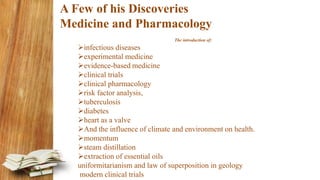 A Few of his Discoveries
Medicine and Pharmacology
The introduction of:
infectious diseases
experimental medicine
evidence-based medicine
clinical trials
clinical pharmacology
risk factor analysis,
tuberculosis
diabetes
heart as a valve
And the influence of climate and environment on health.
momentum
steam distillation
extraction of essential oils
uniformitarianism and law of superposition in geology
modern clinical trials
 