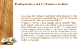 Psychophysiology and Psychosomatic medicine
Recognized 'physiological psychology' in the treatment of illne
sses involving emotions, and developed a system for associatin
g changes in the pulse rate with inner feelings.
Avicenna is reported to have treated a very ill patient by "feeli
ng the patient's pulse and reciting aloud to him the names of pr
ovinces, districts, towns, streets, and people." He noticed how t
he patient's pulse increased when certain names were mentione
d, from which Avicenna deduced that the patient was in love w
ith a girl whose home Avicenna was "able to locate by the digit
al examination." Avicenna advised the patient to marry the girl
he is in love with, and the patient soon recovered from his illne
ss after his marriage.
 