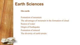 Earth Sciences
On earth
Formation of mountain
The advantages of mountain in the formation of cloud
Source of water
Origin of Earthquake
Formation of mineral
The diversity of earth terrain.
 