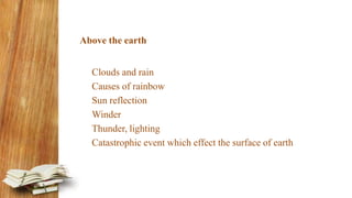 Above the earth
Clouds and rain
Causes of rainbow
Sun reflection
Winder
Thunder, lighting
Catastrophic event which effect the surface of earth
 