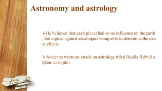Astronomy and astrology
He believed that each planet had some influence on the earth
, but argued against astrologers being able to determine the exa
ct effects
Avicenna wrote an attack on astrology titled Resāla fī ebṭāl a
ḥkām al-nojūm
 