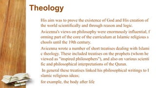 Theology
His aim was to prove the existence of God and His creation of
the world scientifically and through reason and logic.
Avicenna's views on philosophy were enormously influential, f
orming part of the core of the curriculum at Islamic religious s
chools until the 19th century.
Avicenna wrote a number of short treatises dealing with Islami
c theology. These included treatises on the prophets (whom he
viewed as "inspired philosophers"), and also on various scienti
fic and philosophical interpretations of the Quran.
In general these treatises linked his philosophical writings to I
slamic religious ideas;
for example, the body after life
 