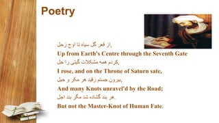 Poetry
,‫زحل‬ ‫اوج‬ ‫تا‬ ‫سياه‬ ‫گل‬ ‫قعر‬ ‫از‬
Up from Earth's Centre through the Seventh Gate
,‫حل‬ ‫را‬ ‫گيتی‬ ‫مشکالت‬ ‫همه‬ ‫کردم‬
I rose, and on the Throne of Saturn sate,
,‫حيل‬ ‫و‬ ‫مکر‬ ‫هر‬ ‫زقيد‬ ‫جستم‬ ‫بيرون‬
And many Knots unravel'd by the Road;
.‫اجل‬ ‫بند‬ ‫مگر‬ ‫شد‬ ‫گشاده‬ ‫بند‬ ‫هر‬
But not the Master-Knot of Human Fate.
 