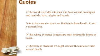 Quotes
The world is divided into men who have wit and no religion
and men who have religion and no wit.
As to the mental essence, we find it in infants devoid of ever
y mental form.
That whose existence is necessary must necessarily be one es
sence.
Therefore in medicine we ought to know the causes of sickn
ess and health.
 
