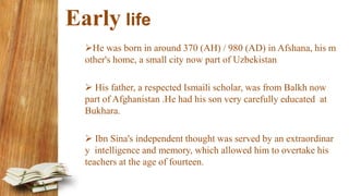 Early life
He was born in around 370 (AH) / 980 (AD) in Afshana, his m
other's home, a small city now part of Uzbekistan
 His father, a respected Ismaili scholar, was from Balkh now
part of Afghanistan .He had his son very carefully educated at
Bukhara.
 Ibn Sina's independent thought was served by an extraordinar
y intelligence and memory, which allowed him to overtake his
teachers at the age of fourteen.
 