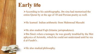 Early life
According to his autobiography, ibn sina had memorised the
entire Quran by at the age of 10 and Persian poetry as well.
He learned Indian arithmetic from Mahmoud Massahi
He also studied Fiqh (Islamic jurisprudence).
Ibn Sina's when a teenager, he was greatly troubled by the Met
aphysics of Aristotle, which he could not understand until he rea
d al-Farabi's .
He also studied philosophy.
 
