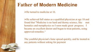 Father of Modern Medicine
He turned to medicine at 16.
He achieved full status as a qualified physician at age 18 and
found that "Medicine is no hard and thorny science, like mat
hematics and metaphysics so I soon made great progress; I
became an excellent doctor and began to treat patients, using
approved remedies.“
The youthful physician's fame spread quickly, and he treated m
any patients without asking for payment
 
