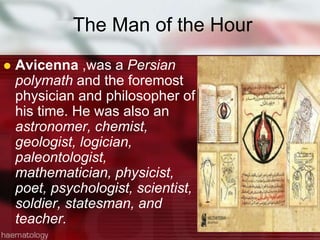 The Man of the Hour
 Avicenna ,was a Persian
polymath and the foremost
physician and philosopher of
his time. He was also an
astronomer, chemist,
geologist, logician,
paleontologist,
mathematician, physicist,
poet, psychologist, scientist,
soldier, statesman, and
teacher.
 