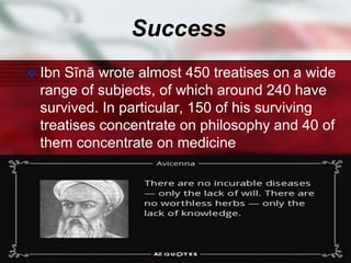 Success
 Ibn Sīnā wrote almost 450 treatises on a wide
range of subjects, of which around 240 have
survived. In particular, 150 of his surviving
treatises concentrate on philosophy and 40 of
them concentrate on medicine
 