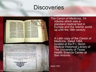 Discoveries
The Canon of Medicine, 14-
volume which was a
standard medical text in
Europe and the Islamic world
up until the 18th century
A Latin copy of the Canon of
Medicine, dated 1484,
located at the P.I. Nixon
Medical Historical Library of
The University of Texas
Health Science Center at
San Antonio
dated 1593
 