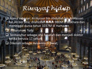 Riwayat hidup
 Nama sebenar: Al-Husain bin Abdullah bin Al-Hassan
bin Ali bin Sina; dilahirkan tahun 980M di Bukhara dan
meninggal dunia tahun 1037M di Hamazan
 Keturunan: Turki
 Termasyhur sebagai ahli falsafah dan menjadi doktor
ketika berusia 17 tahun;
 Dikenali sebagai Avicenna di Barat;

 