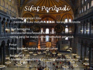 Sifat Peribadi
o Tekun mempelajari ilmu
- membaca buku metafizik 40 kali karangan Aristotle
o . Taat beragama
-sentiasa berdoa kepada Allah SWT
-sering pergi ke masjid untuk memohon petunjuk
o Pintar
- Ilmu Naqliah ketika berusia 18 tahun

o Berinovatif
- Membuat penyelidikan dan menghasilkan karya

 