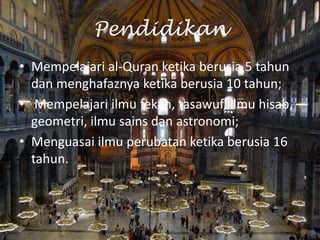 Pendidikan
• Mempelajari al-Quran ketika berusia 5 tahun
dan menghafaznya ketika berusia 10 tahun;
• Mempelajari ilmu fekah, tasawuf, ilmu hisab,
geometri, ilmu sains dan astronomi;
• Menguasai ilmu perubatan ketika berusia 16
tahun.

 