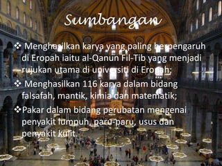 Sumbangan
 Menghasilkan karya yang paling berpengaruh
di Eropah iaitu al-Qanun Fil-Tib yang menjadi
rujukan utama di universiti di Eropah;
 Menghasilkan 116 karya dalam bidang
falsafah, mantik, kimia dan matematik;
Pakar dalam bidang perubatan mengenai
penyakit lumpuh, paru-paru, usus dan
penyakit kulit.

 