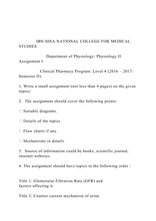 IBN SINA NATIONAL COLLEGE FOR MEDICAL
STUDIES
Department of Physiology: Physiology II
Assignment I
Clinical Pharmacy Program: Level 4 (2016 – 2017:
Semester II)
1. Write a small assignment (not less than 4 pages) on the given
topics:
2. The assignment should cover the following points:
3. Source of information could be books, scientific journal,
internet websites
4. The assignment should have topics in the following order :
Title 1: Glomerular Filtration Rate (GFR) and
factors affecting it
Title 2: Counter current mechanism of urine
 