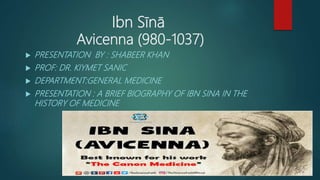 Ibn Sīnā
Avicenna (980-1037)
 PRESENTATION BY : SHABEER KHAN
 PROF: DR. KIYMET SANIC
 DEPARTMENT:GENERAL MEDICINE
 PRESENTATION : A BRIEF BIOGRAPHY OF IBN SINA IN THE
HISTORY OF MEDICINE
 