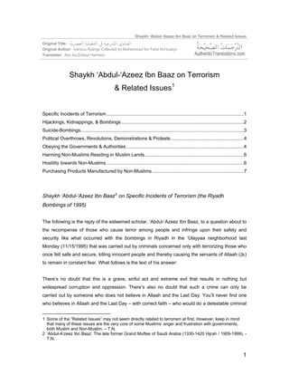 Shaykh ‘Abdul-‘Azeez Ibn Baaz on Terrorism & Related Issues
Original Title:
Original Author: Various Rulings Collected by Muhammad Ibn Fahd Al-Husayn
Translator: Abu Az-Zubayr Harrison




                  Shaykh ‘Abdul-‘Azeez Ibn Baaz on Terrorism
                                                  & Related Issues 1


Specific Incidents of Terrorism .........................................................................................................1
Hijackings, Kidnappings, & Bombings ..............................................................................................2
Suicide-Bombings.............................................................................................................................3
Political Overthrows, Revolutions, Demonstrations & Protests........................................................4
Obeying the Governments & Authorities ..........................................................................................4
Harming Non-Muslims Residing in Muslim Lands............................................................................6
Hostility towards Non-Muslims .........................................................................................................6
Purchasing Products Manufactured by Non-Muslims ......................................................................7




Shaykh ‘Abdul-‘Azeez Ibn Baaz 2 on Specific Incidents of Terrorism (the Riyadh
Bombings of 1995)


The following is the reply of the esteemed scholar, ‘Abdul-‘Azeez Ibn Baaz, to a question about to
the recompense of those who cause terror among people and infringe upon their safety and
security like what occurred with the bombings in Riyadh in the ‘Ulayyaa neighborhood last
Monday (11/15/1995) that was carried out by criminals concerned only with terrorizing those who
once felt safe and secure, killing innocent people and thereby causing the servants of Allaah ()
to remain in constant fear. What follows is the text of his answer:


There’s no doubt that this is a grave, sinful act and extreme evil that results in nothing but
widespread corruption and oppression. There’s also no doubt that such a crime can only be
carried out by someone who does not believe in Allaah and the Last Day. You’ll never find one
who believes in Allaah and the Last Day – with correct faith – who would do a detestable criminal


1 Some of the “Related Issues” may not seem directly related to terrorism at first. However, keep in mind
  that many of these issues are the very core of some Muslims’ anger and frustration with governments,
  both Muslim and Non-Muslim. – T.N.
2 ‘Abdul-A’zeez Ibn Baaz: The late former Grand Muftee of Saudi Arabia (1330-1420 Hijrah / 1909-1999). -
  T.N.


                                                                                                                                           1
 