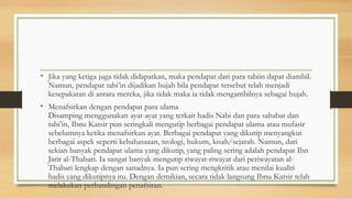• Jika yang ketiga juga tidak didapatkan, maka pendapat dari para tabiin dapat diambil.
Namun, pendapat tabi’in dijadikan hujah bila pendapat tersebut telah menjadi
kesepakatan di antara mereka, jika tidak maka ia tidak mengambilnya sebagai hujah.
• Menafsirkan dengan pendapat para ulama
Disamping menggunakan ayat-ayat yang terkait hadis Nabi dan para sahabat dan
tabi’in, Ibnu Katsir pun seringkali mengutip berbagai pendapat ulama atau mufasir
sebelumnya ketika menafsirkan ayat. Berbagai pendapat yang dikutip menyangkut
berbagai aspek seperti kebahasaaan, teologi, hukum, kisah/sejarah. Namun, dari
sekian banyak pendapat ulama yang dikutip, yang paling sering adalah pendapat Ibn
Jarir al-Thabari. Ia sangat banyak mengutip riwayat-riwayat dari periwayatan al-
Thabari lengkap dengan sanadnya. Ia pun sering mengkritik atau menilai kualiti
hadis yang dikutipnya itu. Dengan demikian, secara tidak langsung Ibnu Katsir telah
melakukan perbandingan penafsiran.
 