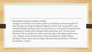 • Menafsirkan dengan pendapat sendiri
Langkah ini biasanya ditempuh setelah ia melakukan kesemua langkah di
atas. Dengan menempuh langkah-langkah tersebut dan menganalisis serta
membandingkan berbagai data atau penafsiran, ia sering kali mengemukakan
pendapatnya sendiri pada berbagai akhir penafsiran ayat. Namun perlu
diketahui bahwa langkah ini tidak semuanya dapat diterapkan pada semua
ayat. Adapun untuk membezakan antara pendapatnya sendiri dengan
pendapat ulama-ulama lainnya dapat diketahui dari pernyataan :”menurut
pendapatku “(qultu).
 
