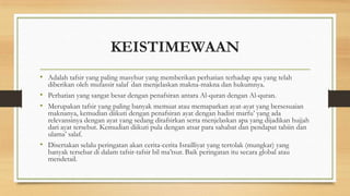 KEISTIMEWAAN
• Adalah tafsir yang paling masyhur yang memberikan perhatian terhadap apa yang telah
diberikan oleh mufassir salaf dan menjelaskan makna-makna dan hukumnya.
• Perhatian yang sangat besar dengan penafsiran antara Al-quran dengan Al-quran.
• Merupakan tafsir yang paling banyak memuat atau memaparkan ayat-ayat yang bersesuaian
maknanya, kemudian diikuti dengan penafsiran ayat dengan hadist marfu’ yang ada
relevansinya dengan ayat yang sedang ditafsirkan serta menjelaskan apa yang dijadikan hujjah
dari ayat tersebut. Kemudian diikuti pula dengan atsar para sahabat dan pendapat tabiin dan
ulama’ salaf.
• Disertakan selalu peringatan akan cerita-cerita Israilliyat yang tertolak (mungkar) yang
banyak tersebar di dalam tafsir-tafsir bil ma’tsur. Baik peringatan itu secara global atau
mendetail.
 