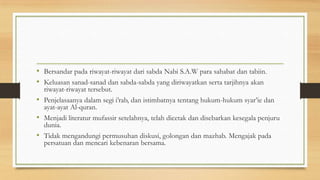 • Bersandar pada riwayat-riwayat dari sabda Nabi S.A.W para sahabat dan tabiin.
• Keluasan sanad-sanad dan sabda-sabda yang diriwayatkan serta tarjihnya akan
riwayat-riwayat tersebut.
• Penjelasaanya dalam segi i’rab, dan istimbatnya tentang hukum-hukum syar’ie dan
ayat-ayat Al-quran.
• Menjadi literatur mufassir setelahnya, telah dicetak dan disebarkan kesegala penjuru
dunia.
• Tidak mengandungi permusuhan diskusi, golongan dan mazhab. Mengajak pada
persatuan dan mencari kebenaran bersama.
 