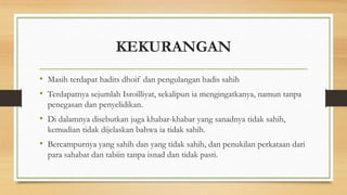 KEKURANGAN
• Masih terdapat hadits dhoif dan pengulangan hadis sahih
• Terdapatnya sejumlah Isroilliyat, sekalipun ia mengingatkanya, namun tanpa
penegasan dan penyelidikan.
• Di dalamnya disebutkan juga khabar-khabar yang sanadnya tidak sahih,
kemudian tidak dijelaskan bahwa ia tidak sahih.
• Bercampurnya yang sahih dan yang tidak sahih, dan penukilan perkataan dari
para sahabat dan tabiin tanpa isnad dan tidak pasti.
 