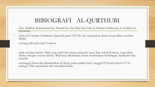 BIBIOGRAFI AL-QURTHUBI
- Abu Abdillah Muhammad bin Ahmad bin Abu Bakr bin Farh al-Anshari al-Khazraji al-Andalusi al-
Qurthubi,
- Lahir di Cordoba (Andalusia, Spanyol) pada 1214 M, dan merupakan ulama besar dalam mazhab
Maliki
- seorang ahli tafsir dari Cordova.
- salah seorang hamba Allah yang soleh dan ulama yang arif, wara’ dan zuhud di dunia, yang sibuk
dirinya dengan urusan akhirat. Waktunya dihabiskan untuk memberikan bimbingan, beribadah dan
menulis.
- meninggal dunia dan dimakamkan di Mesir, pada malam isnin, tanggal 09 Syawal tahun 671 H.
semoga Allah merahmati dan meredhai beliau.
 