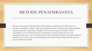 METODE PENAFSIRANNYA
Metode yang dipakai al-Qurtubi dalam kitab tafsirnya adalah metode tahlili, karena ia
berupaya menjelaskan seluruh aspek yang terkandung dalam al-Quran dan mengungkapkan
segenap pengertian yang dituju. Sebagai contoh dari pernyataan ini adalah ketika ia
menafsirkan surat al-Fatihah di mana ia membaginya menjadi empat bab aitu; bab
Keutamaan dan nama surat al-Fatihah, bab turunnya dan hukum-hukum yang terkandung di
dalamnya, bab Ta’min, dan bab tentang Qiraat dan I’rab. Masing-masing dari bab tersebut
memuat beberapa masalah.
 