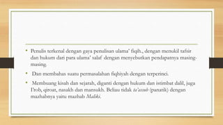 • Penulis terkenal dengan gaya penulisan ulama’ fiqih., dengan menukil tafsir
dan hukum dari para ulama’ salaf dengan menyebutkan pendapatnya masing-
masing.
• Dan membahas suatu permasalahan fiqhiyah dengan terperinci.
• Membuang kisah dan sejarah, diganti dengan hukum dan istimbat dalil, juga
I’rob, qiroat, nasakh dan mansukh. Beliau tidak ta’assub (panatik) dengan
mazhabnya yaitu mazhab Maliki.
 