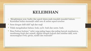 KELEBIHAN
• Menghimpun ayat, hadits dan aqwal ulama pada masalah-masalah hukum.
Kemudian beliau mentarjih salah satu di antara aqwal tersebut
• Sarat dengan dalil-dalil 'aqli dan naqli
• Tidak mengabaikan bahasa Arab, sya'ir Arab dan sastra Arab.
• Ibnu Farhun berkata,” tafsir yang paling bagus dan paling banyak manfaatnya,
membuang kisah dan sejarah, diganti dengan hukum dan istimbat dalil, serta
menerangkan I’rob, qiroat, nasikh dan mansukh”
 