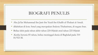 BIOGRAFI PENULIS
• Abu Ja’far Muhammad ibn Jarir ibn Yazid ibn Ghalib al-Thabari al-Amuli.
• dilahirkan di kota Amul yang merupakan ibukota Thabaristan, di negara Iran.
• Beliau lahir pada tahun akhir tahun 224 Hijriah awal tahun 225 Hijriah
• .Ketika berusia 85 tahun, beliau meninggal dunia di Baghdad pada 310
H/923 M.
 