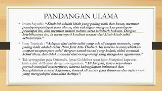 PANDANGAN ULAMA
• Imam Suyuthi : “Kitab ini adalah kitab yang paling baik dan besar, memuat
pendapat-pendapat para ulama, dan sekaligus menguatkan pendapat-
pendapat itu, dan memuat uraian nahwu serta istinbath hukum. Dengan
kelebihannya itu, ia menempati kualitas teratas dari kitab-kitab tafsir
sebelumnya.”
• Ibnu Taimiyah : “Adapun dari tafsir-tafsir yang ada di tangan manusia, yang
paling baik adalah tafsir Ibnu Jarir Ath-Thabari. Ini karena ia menyebutkan
ucapan-ucapan para salaf dengan sanad-sanad yang kokoh, tidak menukil
kebid’ahan, dan tidak menukil dari orang-orang yang diragukan agamanya.”
• Tak ketinggalan pula Orientalis, Ignaz Goldziher secar jujur Mengakui kapasitas
kitab tafsir al-Thabari dengan mengatakan: “ Di Eropah, karya sejarahnya
pernah menjadi masterpiece, karena kelengkapan informasi dan
kompleksitas materi kajiannya, banyak di antara para ilmuwan dan sejarawan
yang mengadopsi data-data darinya”.
 