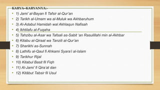 KARYA–KARYANYA:-
• 1) Jami’ al-Bayan fi Tafsir al-Qur’an
• 2) Tarikh al-Umam wa al-Muluk wa Akhbaruhum
• 3) Al-Adabul Hamidah wal Akhlaqun Nafisah
• 4) Ikhtilafu al-Fuqaha
• 5) Tahzibu al-Asar wa Tafsali as-Sabit ‘an Rasulillahi min al-Akhbar
• 6) Kitabu al-Qiraat wa Tanzili al-Qur’an
• 7) Sharikhi as-Sunnah
• 8) Lathifu al-Qaul fi Ahkami Syara’i al-Islam
• 9) Tarikhur Rijal
• 10) Kitabul Basit fil Fiqh
• 11) Al-Jami’ fi Qira’at dan
• 12) Kitâbut Tabsir fil Usul
 