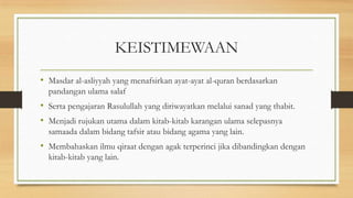 KEISTIMEWAAN
• Masdar al-asliyyah yang menafsirkan ayat-ayat al-quran berdasarkan
pandangan ulama salaf
• Serta pengajaran Rasulullah yang diriwayatkan melalui sanad yang thabit.
• Menjadi rujukan utama dalam kitab-kitab karangan ulama selepasnya
samaada dalam bidang tafsir atau bidang agama yang lain.
• Membahaskan ilmu qiraat dengan agak terperinci jika dibandingkan dengan
kitab-kitab yang lain.
 