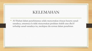 KELEMAHAN
• Al-Thabari dalam penafsirannya selalu menyertakan riwayat beserta sanad-
sanadnya, umumnya la tidak menyertakan penilaian shahih atau dha’if
terhadap sanad-sanadnya itu, meskipun dia cermat dalam penafsiran.
 