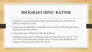 BIOGRAFI IBNU KATSIR
• Ismail bin Umar bin katsir bin Dawa’ bin Kasir bin Zara’ Al-bashri Al-
dimisqi Al-faqih As-syafi’i.
• Gelarannya: al-Muhaddits, Imaduddin, abu al-Fada’. Lebih dikenali dengan
gelaran al-Hafiz Ibnu Katsir.
• Lahir pada tahun 700 hijrah (1300 M) di Basrah.
• Menghembuskan nafas terakhirnya pada hari khamis bulan sya’ban 774 H
(1373 M) di kota Damaskus. Ketika umur 74 tahun. Dan dimakamkan di
samping makam gurunya, Ibnu Taimiyyah.
 