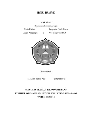 IBNU RUSYD
MAKALAH
Disusun untuk memenuhi tugas

Mata Kuliah

:

Pengantar Studi Islam

Dosen Pengampu

:

Prof .Mujiyono,M.A

Disusun Oleh :

M. Labib Fahmi Arif

(132411194)

FAKULTAS SYARIAH & EKONOMI ISLAM
INSTITUT AGAMA ISLAM NEGERI WALISONGO SEMARANG
TAHUN 2013/2014

 