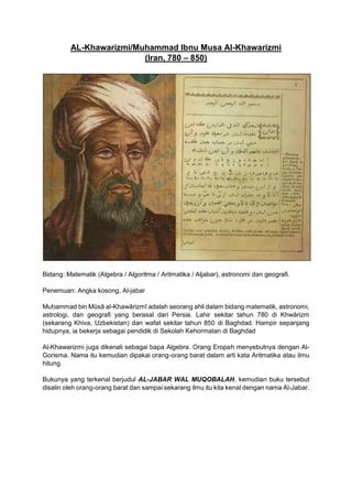 AL-Khawarizmi/Muhammad Ibnu Musa Al-Khawarizmi
(Iran, 780 – 850)
Bidang: Matematik (Algebra / Algoritma / Aritmatika / Aljabar), astronomi dan geografi.
Penemuan: Angka kosong, Al-jabar
Muḥammad bin Mūsā al-Khawārizmī adalah seorang ahli dalam bidang matematik, astronomi,
astrologi, dan geografi yang berasal dari Persia. Lahir sekitar tahun 780 di Khwārizm
(sekarang Khiva, Uzbekistan) dan wafat sekitar tahun 850 di Baghdad. Hampir sepanjang
hidupnya, ia bekerja sebagai pendidik di Sekolah Kehormatan di Baghdad
Al-Khawarizmi juga dikenali sebagai bapa Algebra. Orang Eropah menyebutnya dengan Al-
Gorisma. Nama itu kemudian dipakai orang-orang barat dalam arti kata Aritmatika atau ilmu
hitung.
Bukunya yang terkenal berjudul AL-JABAR WAL MUQOBALAH, kemudian buku tersebut
disalin oleh orang-orang barat dan sampai sekarang ilmu itu kita kenal dengan nama Al-Jabar.
 