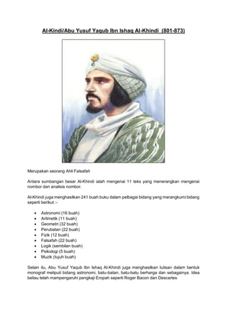Al-Kindi/Abu Yusuf Yaqub Ibn Ishaq Al-Khindi (801-873)
Merupakan seorang Ahli Falsafah
Antara sumbangan besar Al-Khindi ialah mengenai 11 teks yang menerangkan mengenai
nombor dan analisis nombor.
Al-Khindi juga menghasilkan 241 buah buku dalam pelbagai bidang yang merangkumi bidang
seperti berikut :-
• Astronomi (16 buah)
• Aritmetik (11 buah)
• Geometri (32 buah)
• Perubatan (22 buah)
• Fizik (12 buah)
• Falsafah (22 buah)
• Logik (sembilan buah)
• Psikologi (5 buah)
• Muzik (tujuh buah)
Selain itu, Abu Yusuf Yaqub Ibn Ishaq Al-Khindi juga menghasilkan tulisan dalam bentuk
monograf meliputi bidang astronomi, batu-batan, batu-batu berharga dan sebagainya. Idea
beliau telah mampengaruhi pengkaji Eropah seperti Roger Bacon dan Descartes
 