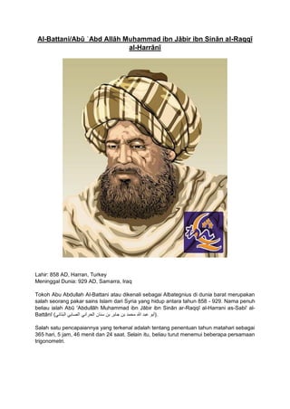 Al-Battani/Abū ʿAbd Allāh Muḥammad ibn Jābir ibn Sinān al-Raqqī
al-Ḥarrānī
Lahir: 858 AD, Harran, Turkey
Meninggal Dunia: 929 AD, Samarra, Iraq
Tokoh Abu Abdullah Al-Battani atau dikenali sebagai Albategnius di dunia barat merupakan
salah seorang pakar sains Islam dari Syria yang hidup antara tahun 858 - 929. Nama penuh
beliau ialah Abū 'Abdullāh Muhammad ibn Jābir ibn Sinān ar-Raqqī al-Harrani as-Sabi' al-
Battānī ( ‫أبو‬‫عبد‬‫هللا‬‫محمد‬‫بن‬‫جابر‬‫بن‬‫سنان‬‫الحراني‬‫الصابي‬‫البتاني‬ ).
Salah satu pencapaiannya yang terkenal adalah tentang penentuan tahun matahari sebagai
365 hari, 5 jam, 46 menit dan 24 saat. Selain itu, beliau turut menemui beberapa persamaan
trigonometri.
 