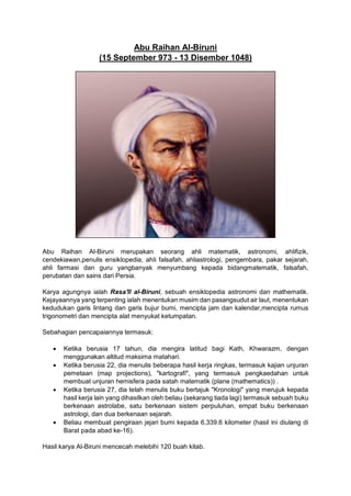 Abu Raihan Al-Biruni
(15 September 973 - 13 Disember 1048)
Abu Raihan Al-Biruni merupakan seorang ahli matematik, astronomi, ahlifizik,
cendekiawan,penulis ensiklopedia, ahli falsafah, ahliastrologi, pengembara, pakar sejarah,
ahli farmasi dan guru yangbanyak menyumbang kepada bidangmatematik, falsafah,
perubatan dan sains dari Persia.
Karya agungnya ialah Rasa'll al-Biruni, sebuah ensiklopedia astronomi dan mathematik.
Kejayaannya yang terpenting ialah menentukan musim dan pasangsudut air laut, menentukan
kedudukan garis lintang dan garis bujur bumi, mencipta jam dan kalendar,mencipta rumus
trigonometri dan mencipta alat menyukat ketumpatan.
Sebahagian pencapaiannya termasuk:
• Ketika berusia 17 tahun, dia mengira latitud bagi Kath, Khwarazm, dengan
menggunakan altitud maksima matahari.
• Ketika berusia 22, dia menulis beberapa hasil kerja ringkas, termasuk kajian unjuran
pemetaan (map projections), "kartografi", yang termasuk pengkaedahan untuk
membuat unjuran hemisfera pada satah matematik (plane (mathematics)) .
• Ketika berusia 27, dia telah menulis buku bertajuk "Kronologi" yang merujuk kepada
hasil kerja lain yang dihasilkan oleh beliau (sekarang tiada lagi) termasuk sebuah buku
berkenaan astrolabe, satu berkenaan sistem perpuluhan, empat buku berkenaan
astrologi, dan dua berkenaan sejarah.
• Beliau membuat pengiraan jejari bumi kepada 6,339.6 kilometer (hasil ini diulang di
Barat pada abad ke-16).
Hasil karya Al-Biruni mencecah melebihi 120 buah kitab.
 