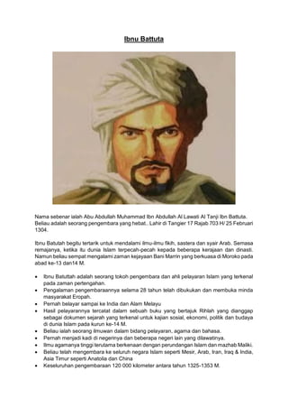 Ibnu Battuta
Nama sebenar ialah Abu Abdullah Muhammad Ibn Abdullah Al Lawati Al Tanji Ibn Battuta.
Beliau adalah seorang pengembara yang hebat.. Lahir di Tangier 17 Rajab 703 H/ 25 Februari
1304.
Ibnu Batutah begitu tertarik untuk mendalami ilmu-ilmu fikih, sastera dan syair Arab. Semasa
remajanya, ketika itu dunia Islam terpecah-pecah kepada beberapa kerajaan dan dinasti.
Namun beliau sempat mengalami zaman kejayaan Bani Marrin yang berkuasa di Moroko pada
abad ke-13 dan14 M.
• Ibnu Batuttah adalah seorang tokoh pengembara dan ahli pelayaran Islam yang terkenal
pada zaman pertengahan.
• Pengalaman pengembaraannya selama 28 tahun telah dibukukan dan membuka minda
masyarakat Eropah.
• Pernah belayar sampai ke India dan Alam Melayu
• Hasil pelayarannya tercatat dalam sebuah buku yang bertajuk Rihlah yang dianggap
sebagai dokumen sejarah yang terkenal untuk kajian sosial, ekonomi, politik dan budaya
di dunia Islam pada kurun ke-14 M.
• Beliau ialah seorang ilmuwan dalam bidang pelayaran, agama dan bahasa.
• Pernah menjadi kadi di negerinya dan beberapa negeri lain yang dilawatinya.
• Ilmu agamanya tinggi terutama berkenaan dengan perundangan Islam dan mazhab Maliki.
• Beliau telah mengembara ke seluruh negara Islam seperti Mesir, Arab, Iran, Iraq & India,
Asia Timur seperti Anatolia dan China
• Keseluruhan pengembaraan 120 000 kilometer antara tahun 1325-1353 M.
 
