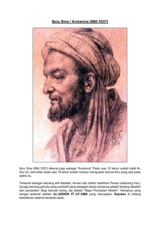 Ibnu Sina / Avicenna (980-1037)
Ibnu Sina (980-1037) dikenal juga sebagai "Avicenna" Pada usia 10 tahun sudah hafal Al-
Qur`an, kemudian pada usia 18 tahun sudah mampu menguasai semua ilmu yang ada pada
waktu itu.
Terkenal sebagai seorang ahli falsafah, ilmuan dan doktor kelahiran Persia (sekarang Iran).
Ia juga seorang penulis yang produktif yang sebagian besar karyanya adalah tentang falsafah
dan perubatan. Bagi banyak orang, dia adalah "Bapa Perubatan Moden". Karyanya yang
sangat terkenal adalah AL-QĀNŪN FĪ AṬ-ṬIBB yang merupakan Rujukan di bidang
kedoktoran selama berabad-abad.
 