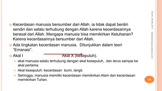 Kecerdasan manusia bersumber dari Allah, ia tidak dapat berdiri
sendiri dan selalu terhubung dengan Allah karena kecerdasannya
berasal dari Allah. Mengapa manusia bisa memikirkan Ketuhanan?
Karena kecerdasannya bersumber dari Allah.
 Ada tingkatan kecerdasan manusia. Ditunjukkan dalam teori
“Emanasi”.
 Akal I Akal X (kesepuluh).
 akal manusia selalu terhubung dengan akal kesepuluh, dan terus sampai ke
akal pertama
 Akal kesepuluh: kecerdasan bumi, langit.
 Sehingga, manusia memiliki kecerdasan memikirkan Alam dan kecerdasan
memikirkan Tuhan.
Kamis,09Mei2013
10
Detikpsikologi.wordpress.com
 