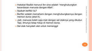  Hakekat filsafat menurut Ibn sina adalah “menghubungkan
kecerdasan manusia dengan Allah”.
 Apakah berfikir itu?
 Berfikir adalah memahami dengan menghubungkannya dengan
memori dunia (akal X).
 Jadi, manusia boleh saja mati dengan sel otaknya yang dikubur.
Tapi, ilmunya tetap hidup di memori dunia.
 Sel otak hanyalah alat untuk memanggil
Kamis,09Mei2013
13
Detikpsikologi.wordpress.com
 