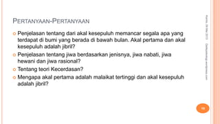 PERTANYAAN-PERTANYAAN
 Penjelasan tentang dari akal kesepuluh memancar segala apa yang
terdapat di bumi yang berada di bawah bulan. Akal pertama dan akal
kesepuluh adalah jibril?
 Penjelasan tentang jiwa berdasarkan jenisnya, jiwa nabati, jiwa
hewani dan jiwa rasional?
 Tentang teori Kecerdasan?
 Mengapa akal pertama adalah malaikat tertinggi dan akal kesepuluh
adalah jibril?
Kamis,09Mei2013
19
Detikpsikologi.wordpress.com
 